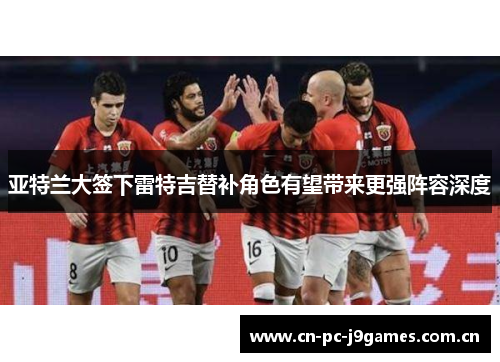 亚特兰大签下雷特吉替补角色有望带来更强阵容深度 亚特兰大签下雷特吉替补角色有望带来更强阵容深度